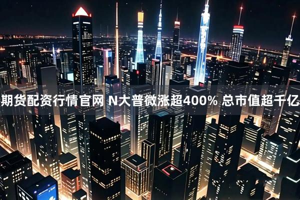 期货配资行情官网 N大普微涨超400% 总市值超千亿