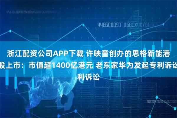 浙江配资公司APP下载 许映童创办的思格新能港股上市：市值超1400亿港元 老东家华为发起专利诉讼