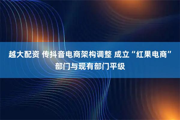 越大配资 传抖音电商架构调整 成立“红果电商”部门与现有部门平级