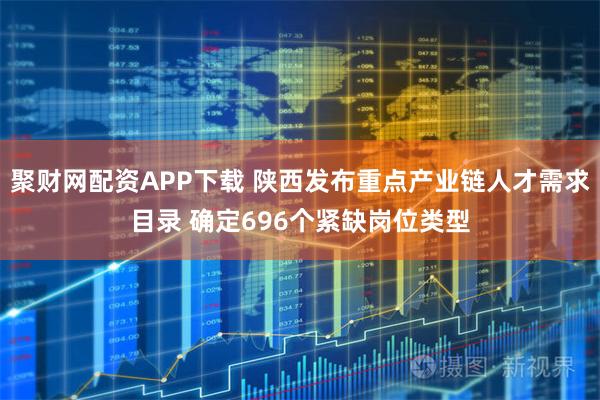聚财网配资APP下载 陕西发布重点产业链人才需求目录 确定696个紧缺岗位类型