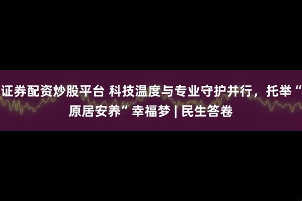 证券配资炒股平台 科技温度与专业守护并行，托举“原居安养”幸福梦 | 民生答卷