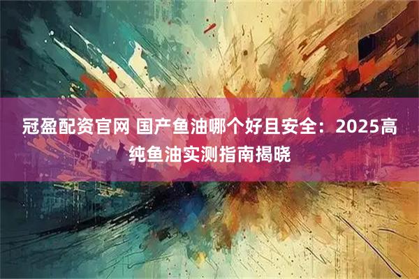 冠盈配资官网 国产鱼油哪个好且安全：2025高纯鱼油实测指南揭晓