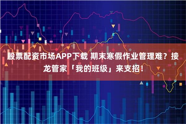 股票配资市场APP下载 期末寒假作业管理难？接龙管家「我的班级」来支招！