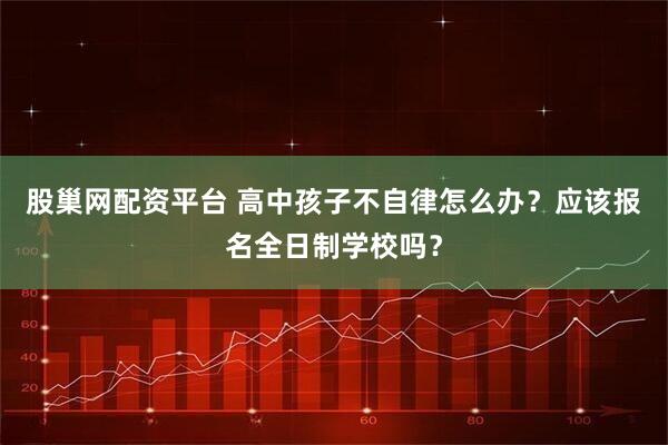 股巢网配资平台 高中孩子不自律怎么办？应该报名全日制学校吗？