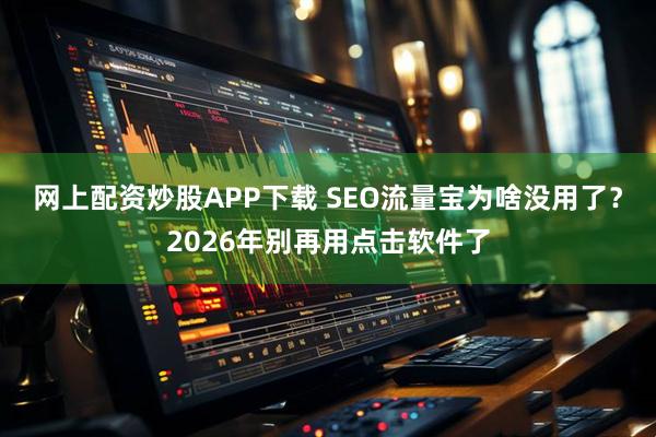 网上配资炒股APP下载 SEO流量宝为啥没用了？2026年别再用点击软件了