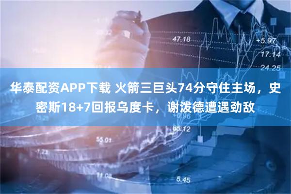 华泰配资APP下载 火箭三巨头74分守住主场，史密斯18+7回报乌度卡，谢泼德遭遇劲敌