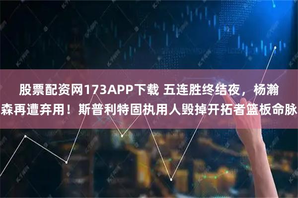 股票配资网173APP下载 五连胜终结夜，杨瀚森再遭弃用！斯普利特固执用人毁掉开拓者篮板命脉
