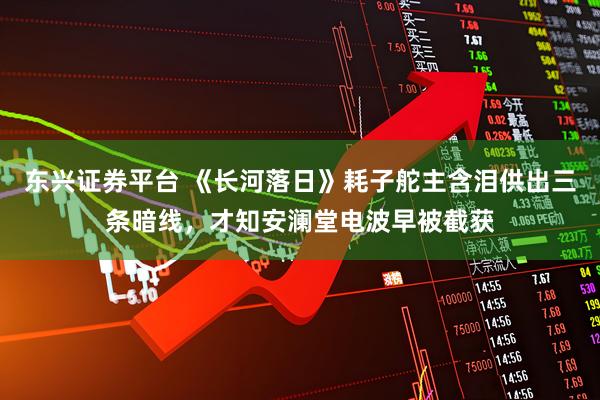东兴证券平台 《长河落日》耗子舵主含泪供出三条暗线，才知安澜堂电波早被截获