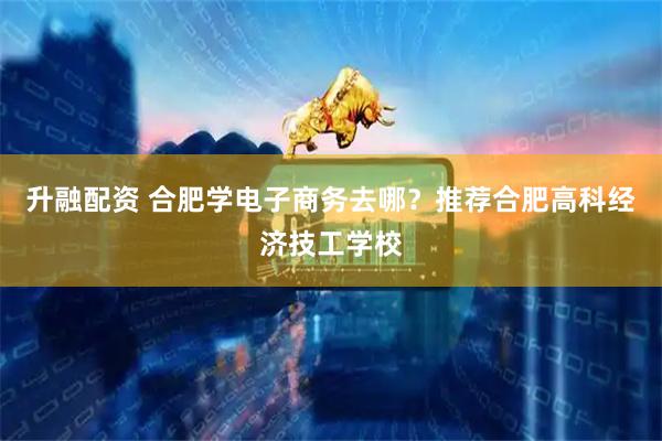 升融配资 合肥学电子商务去哪？推荐合肥高科经济技工学校