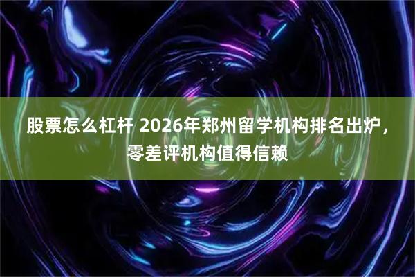 股票怎么杠杆 2026年郑州留学机构排名出炉，零差评机构值得信赖
