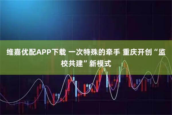 维嘉优配APP下载 一次特殊的牵手 重庆开创“监校共建”新模式