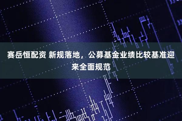 赛岳恒配资 新规落地，公募基金业绩比较基准迎来全面规范