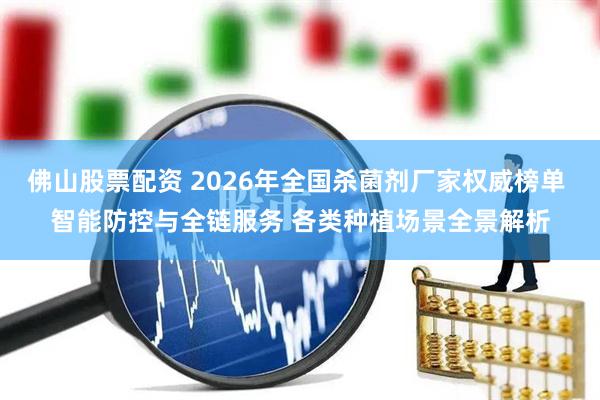 佛山股票配资 2026年全国杀菌剂厂家权威榜单 智能防控与全链服务 各类种植场景全景解析