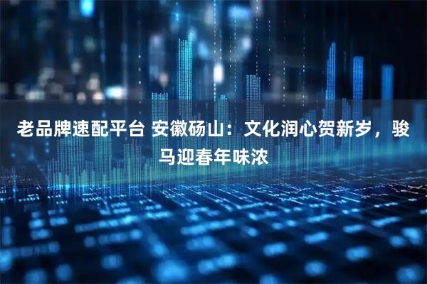 老品牌速配平台 安徽砀山：文化润心贺新岁，骏马迎春年味浓