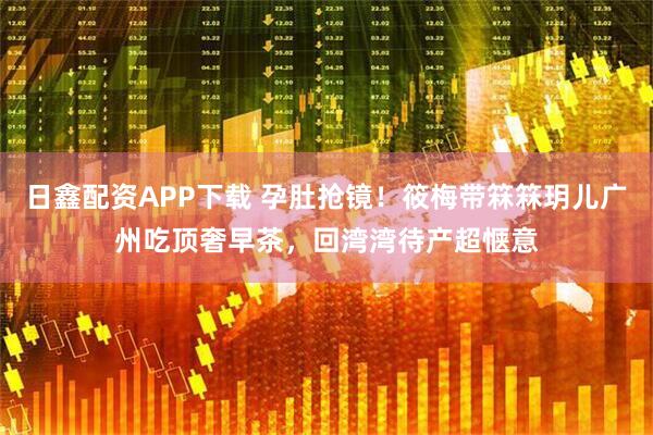 日鑫配资APP下载 孕肚抢镜！筱梅带箖箖玥儿广州吃顶奢早茶，回湾湾待产超惬意