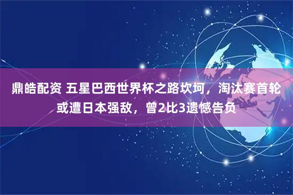 鼎皓配资 五星巴西世界杯之路坎坷，淘汰赛首轮或遭日本强敌，曾2比3遗憾告负