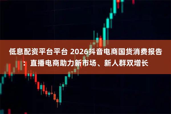低息配资平台平台 2026抖音电商国货消费报告：直播电商助力新市场、新人群双增长