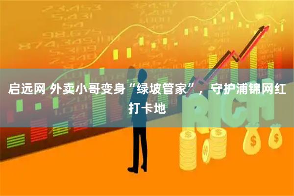 启远网 外卖小哥变身“绿坡管家”，守护浦锦网红打卡地