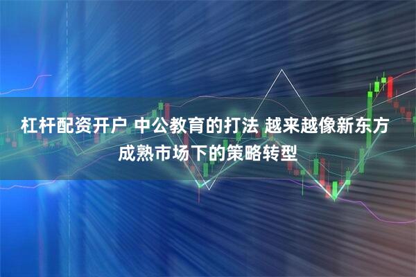 杠杆配资开户 中公教育的打法 越来越像新东方 成熟市场下的策略转型