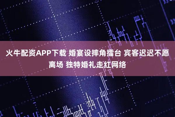 火牛配资APP下载 婚宴设摔角擂台 宾客迟迟不愿离场 独特婚礼走红网络